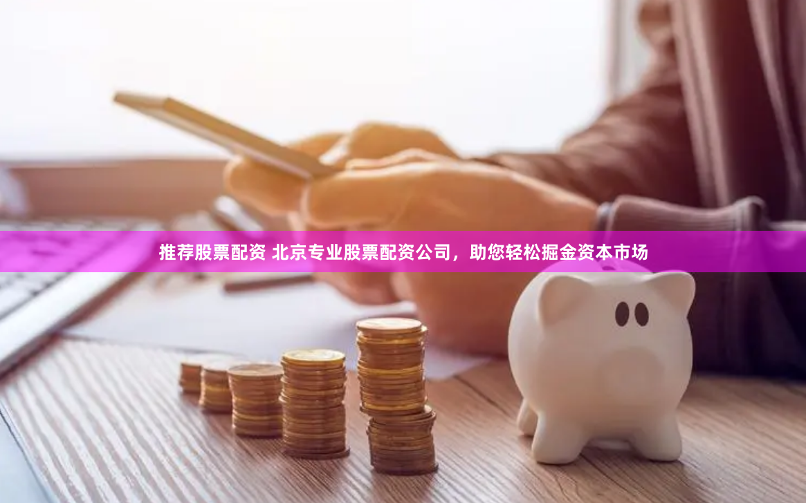 推荐股票配资 北京专业股票配资公司，助您轻松掘金资本市场