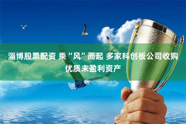 淄博股票配资 乘“风”而起 多家科创板公司收购优质未盈利资产