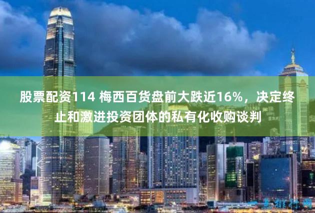 股票配资114 梅西百货盘前大跌近16%，决定终止和激进投资团体的私有化收购谈判