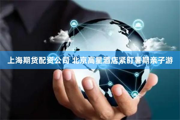上海期货配资公司 北京高星酒店紧盯暑期亲子游