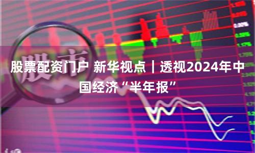 股票配资门户 新华视点｜透视2024年中国经济“半年报”